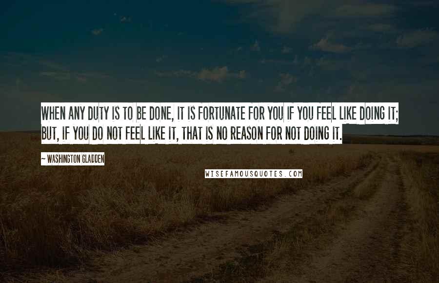 Washington Gladden quotes: When any duty is to be done, it is fortunate for you if you feel like doing it; but, if you do not feel like it, that is no reason Washington Gladden quotes: When any duty is to be done, it is fortunate for you if you feel like doing it; but, if you do not feel like it, that is no reason