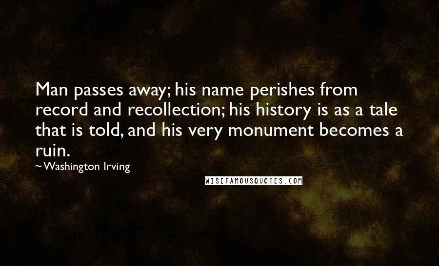 Washington Irving quotes: Man passes away; his name perishes from record and recollection; his history is as a tale that is told, and his very monument becomes a ruin. Washington Irving quotes: Man passes away; his name perishes from record and recollection; his history is as a tale that is told, and his very monument becomes a ruin.