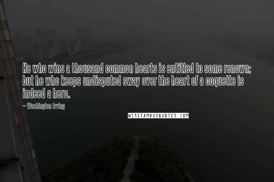 Washington Irving quotes: He who wins a thousand common hearts is entitled to some renown; but he who keeps undisputed sway over the heart of a coquette is indeed a hero. Washington Irving quotes: He who wins a thousand common hearts is entitled to some renown; but he who keeps undisputed sway over the heart of a coquette is indeed a hero.