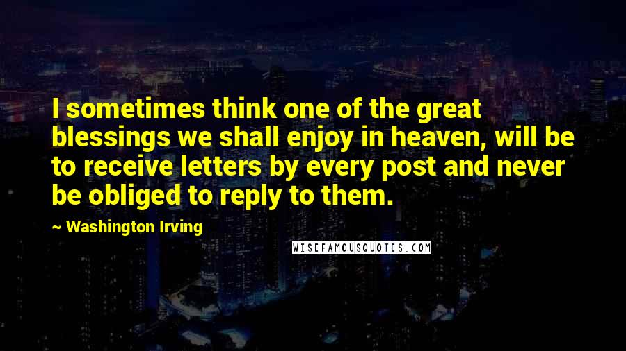 Washington Irving quotes: I sometimes think one of the great blessings we shall enjoy in heaven, will be to receive letters by every post and never be obliged to reply to them. Washington Irving quotes: I sometimes think one of the great blessings we shall enjoy in heaven, will be to receive letters by every post and never be obliged to reply to them.