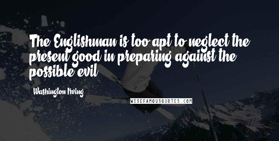 Washington Irving quotes: The Englishman is too apt to neglect the present good in preparing against the possible evil. Washington Irving quotes: The Englishman is too apt to neglect the present good in preparing against the possible evil.