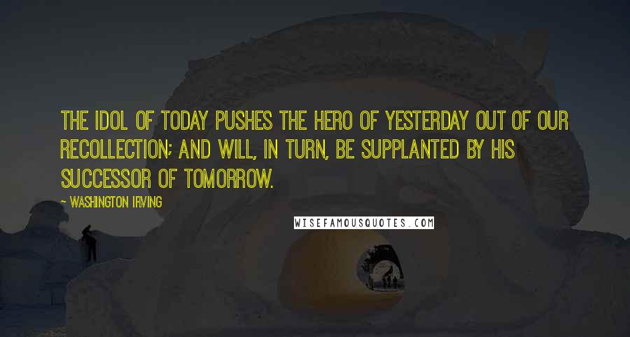 Washington Irving quotes: The idol of today pushes the hero of yesterday out of our recollection; and will, in turn, be supplanted by his successor of tomorrow. Washington Irving quotes: The idol of today pushes the hero of yesterday out of our recollection; and will, in turn, be supplanted by his successor of tomorrow.