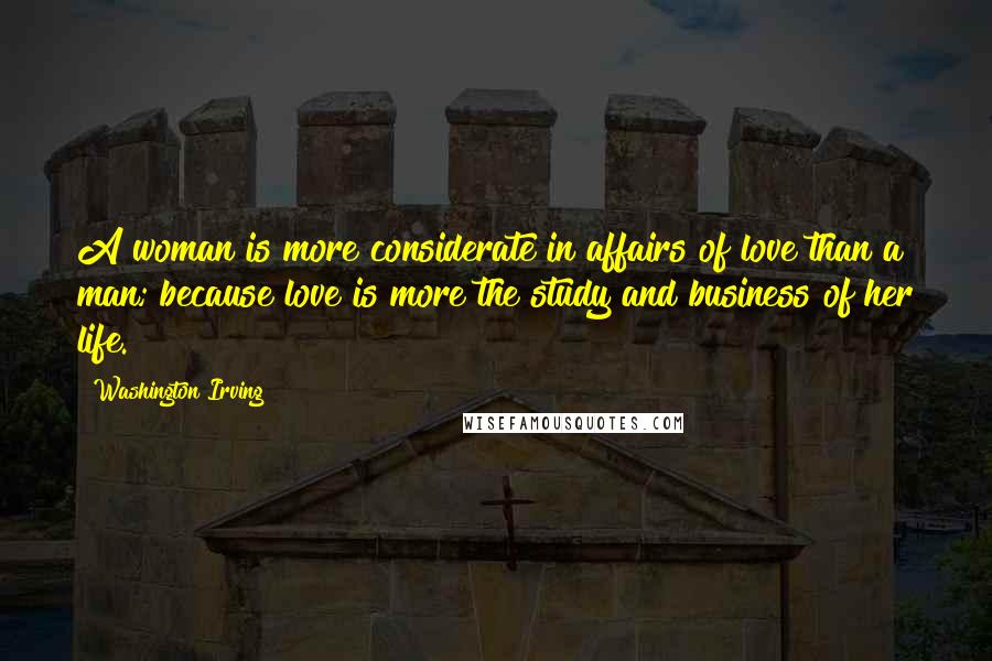 Washington Irving quotes: A woman is more considerate in affairs of love than a man; because love is more the study and business of her life. Washington Irving quotes: A woman is more considerate in affairs of love than a man; because love is more the study and business of her life.