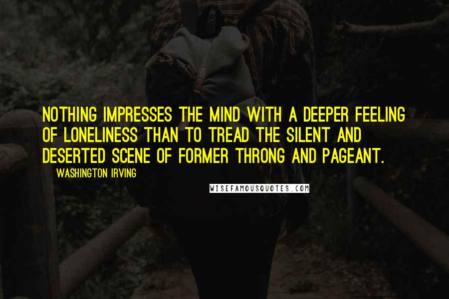 Washington Irving quotes: Nothing impresses the mind with a deeper feeling of loneliness than to tread the silent and deserted scene of former throng and pageant. Washington Irving quotes: Nothing impresses the mind with a deeper feeling of loneliness than to tread the silent and deserted scene of former throng and pageant.