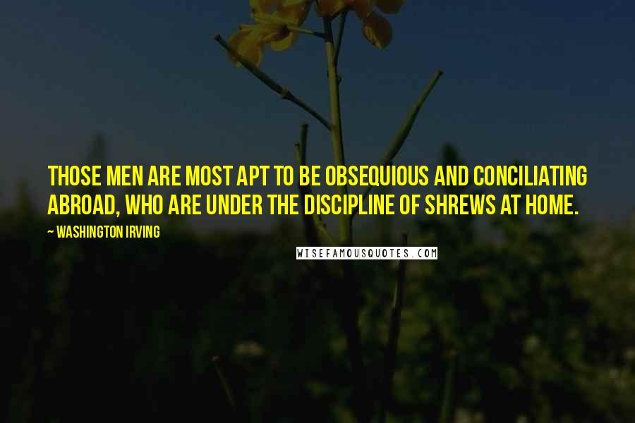 Washington Irving quotes: Those men are most apt to be obsequious and conciliating abroad, who are under the discipline of shrews at home. Washington Irving quotes: Those men are most apt to be obsequious and conciliating abroad, who are under the discipline of shrews at home.