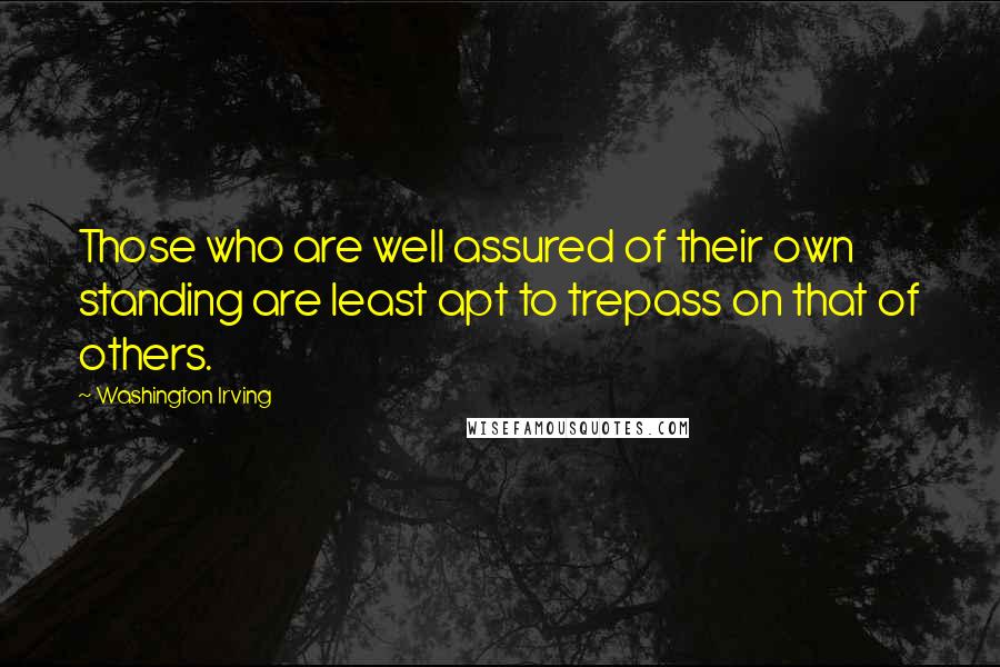 Washington Irving quotes: Those who are well assured of their own standing are least apt to trepass on that of others. Washington Irving quotes: Those who are well assured of their own standing are least apt to trepass on that of others.