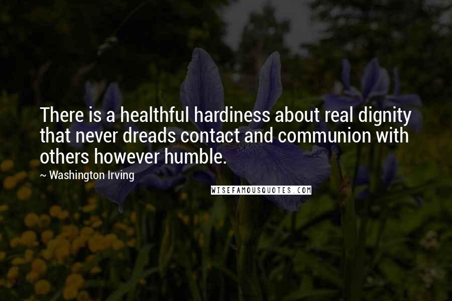 Washington Irving quotes: There is a healthful hardiness about real dignity that never dreads contact and communion with others however humble.