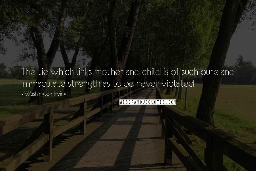 Washington Irving quotes: The tie which links mother and child is of such pure and immaculate strength as to be never violated. Washington Irving quotes: The tie which links mother and child is of such pure and immaculate strength as to be never violated.