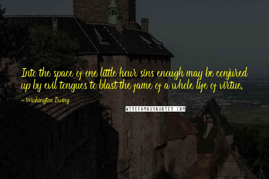 Washington Irving quotes: Into the space of one little hour sins enough may be conjured up by evil tongues to blast the fame of a whole life of virtue. Washington Irving quotes: Into the space of one little hour sins enough may be conjured up by evil tongues to blast the fame of a whole life of virtue.
