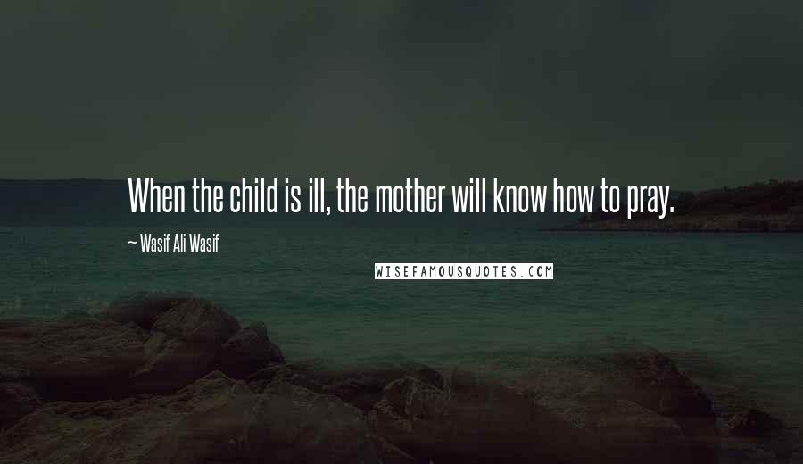 Wasif Ali Wasif quotes: When the child is ill, the mother will know how to pray.