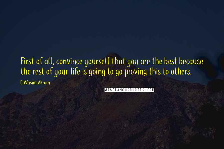 Wasim Akram quotes: First of all, convince yourself that you are the best because the rest of your life is going to go proving this to others.