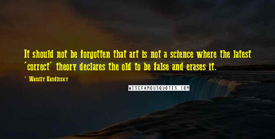 Wassily Kandinsky quotes: It should not be forgotten that art is not a science where the latest 'correct' theory declares the old to be false and erases it.