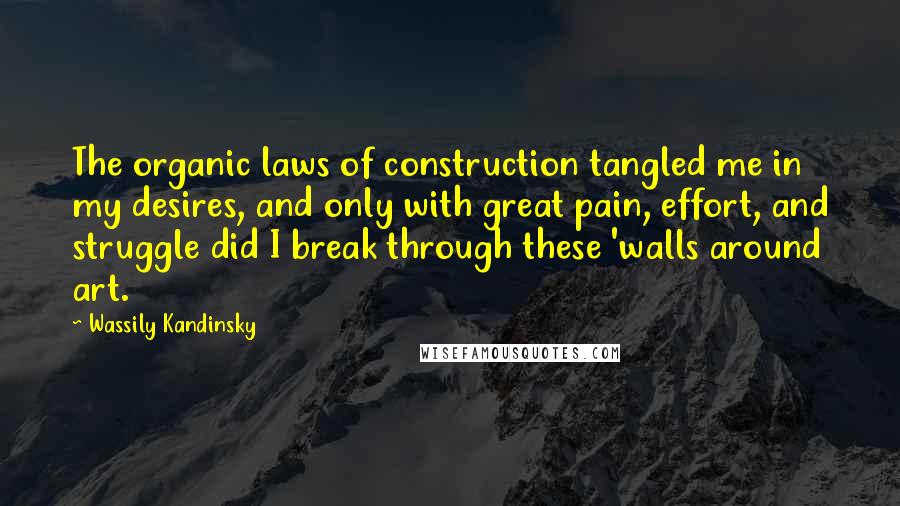 Wassily Kandinsky quotes: The organic laws of construction tangled me in my desires, and only with great pain, effort, and struggle did I break through these 'walls around art.