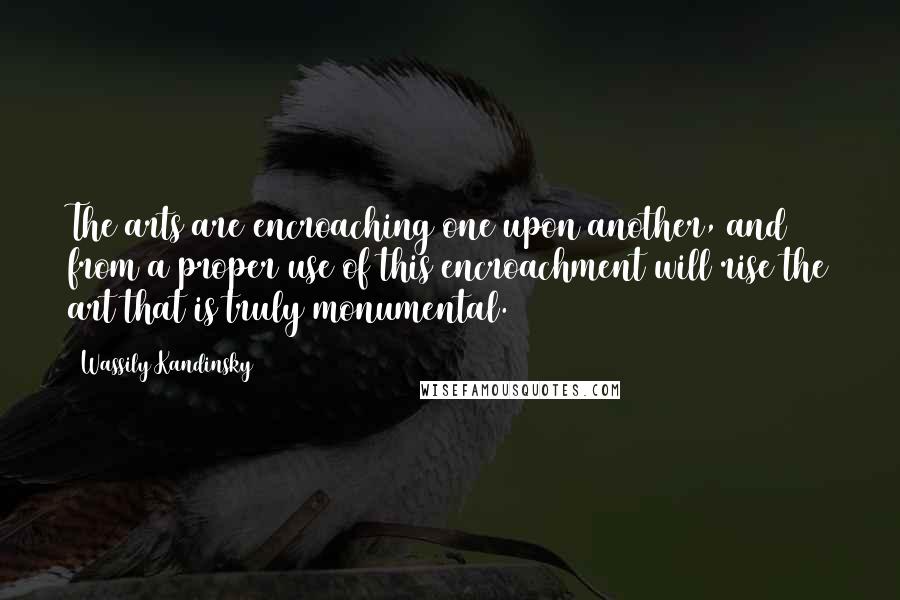Wassily Kandinsky quotes: The arts are encroaching one upon another, and from a proper use of this encroachment will rise the art that is truly monumental.