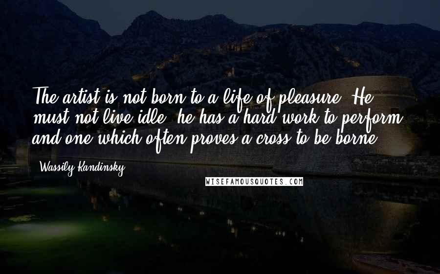 Wassily Kandinsky quotes: The artist is not born to a life of pleasure. He must not live idle; he has a hard work to perform, and one which often proves a cross to