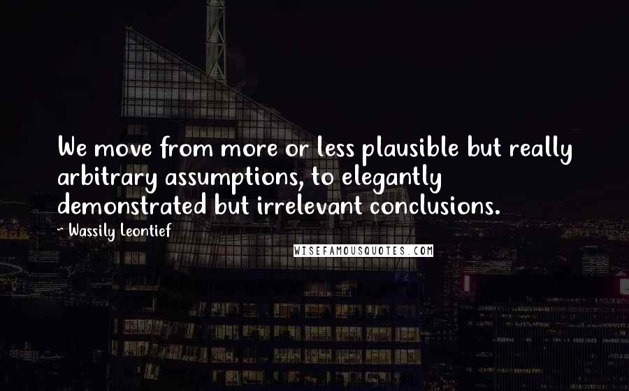 Wassily Leontief quotes: We move from more or less plausible but really arbitrary assumptions, to elegantly demonstrated but irrelevant conclusions.