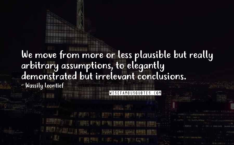 Wassily Leontief quotes: We move from more or less plausible but really arbitrary assumptions, to elegantly demonstrated but irrelevant conclusions. Wassily Leontief quotes: We move from more or less plausible but really arbitrary assumptions, to elegantly demonstrated but irrelevant conclusions.