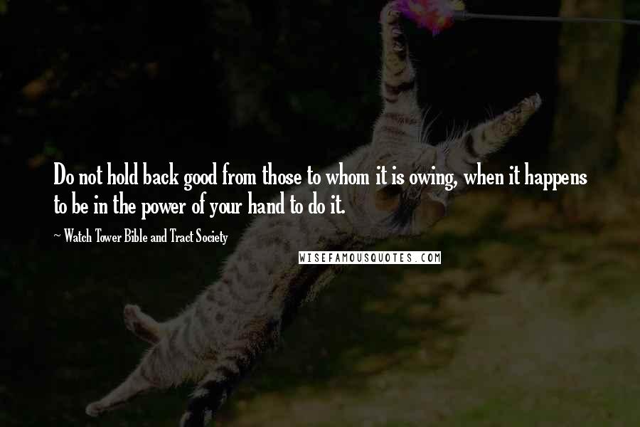 Watch Tower Bible And Tract Society quotes: Do not hold back good from those to whom it is owing, when it happens to be in the power of your hand to do it.