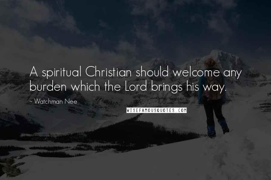 Watchman Nee quotes: A spiritual Christian should welcome any burden which the Lord brings his way.