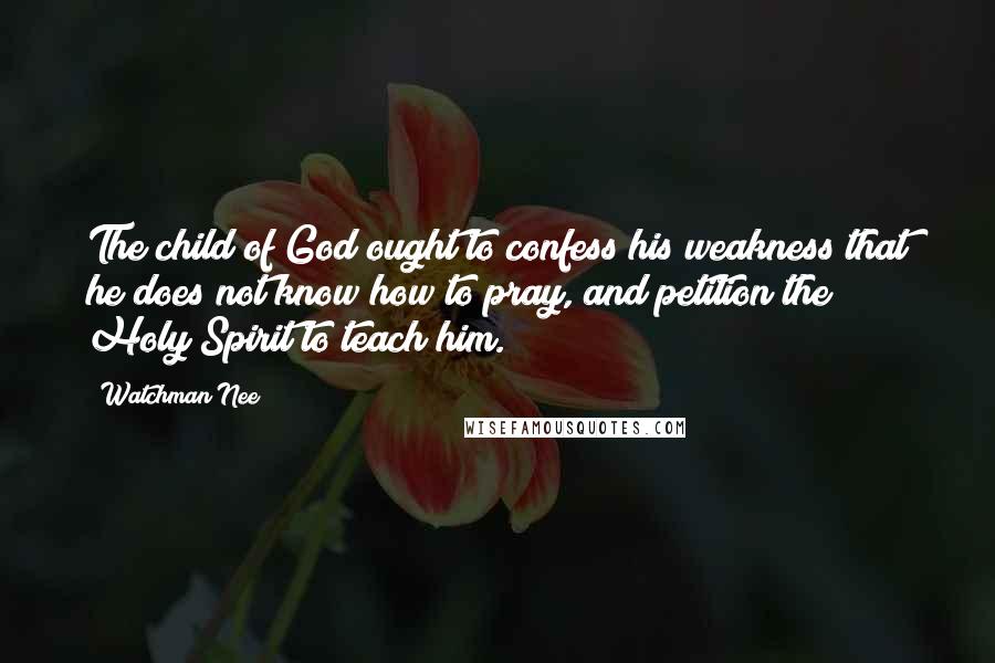 Watchman Nee quotes: The child of God ought to confess his weakness that he does not know how to pray, and petition the Holy Spirit to teach him. Watchman Nee quotes: The child of God ought to confess his weakness that he does not know how to pray, and petition the Holy Spirit to teach him.