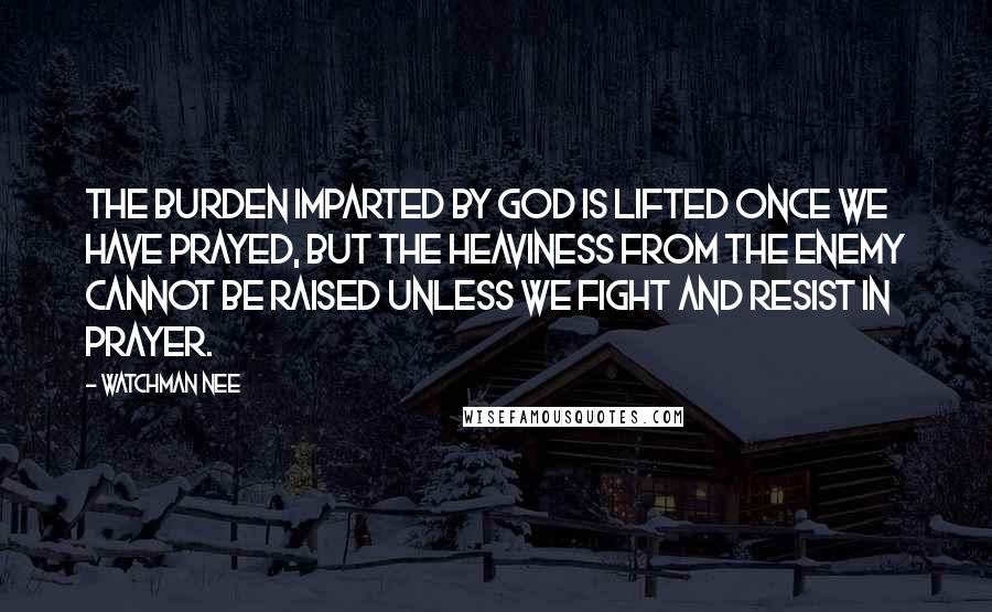 Watchman Nee quotes: The burden imparted by God is lifted once we have prayed, but the heaviness from the enemy cannot be raised unless we fight and resist in prayer. Watchman Nee quotes: The burden imparted by God is lifted once we have prayed, but the heaviness from the enemy cannot be raised unless we fight and resist in prayer.