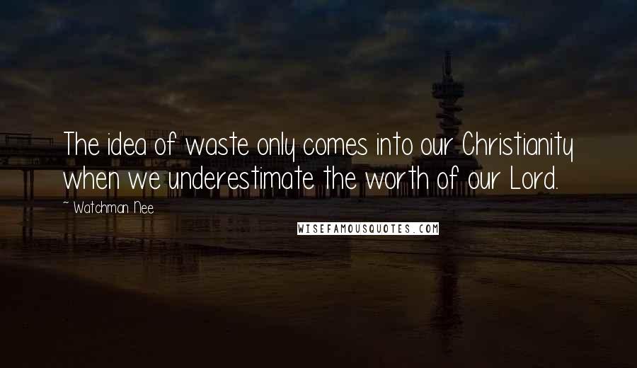 Watchman Nee quotes: The idea of waste only comes into our Christianity when we underestimate the worth of our Lord.