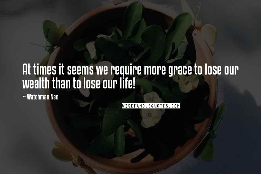 Watchman Nee quotes: At times it seems we require more grace to lose our wealth than to lose our life!