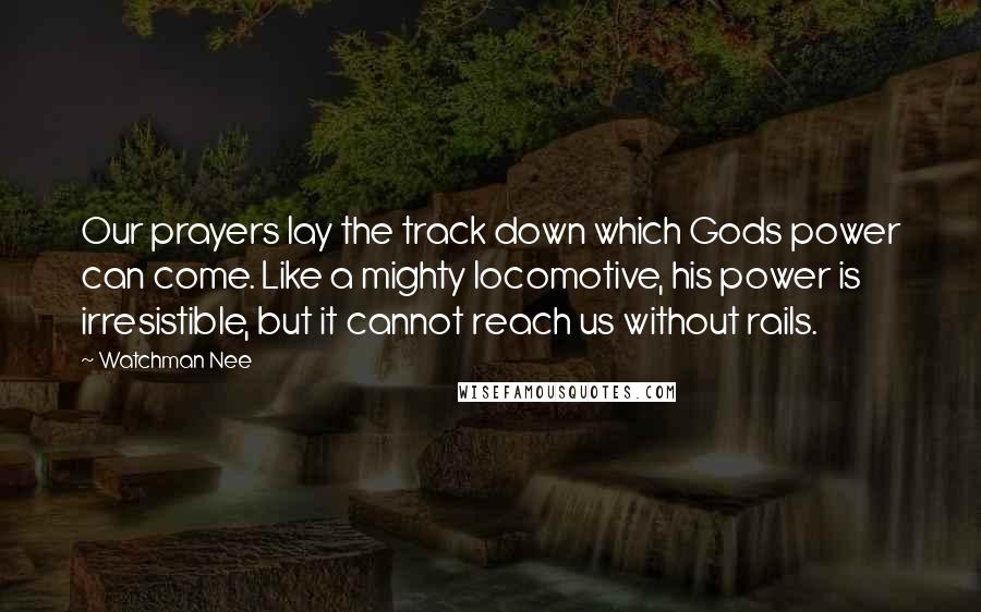 Watchman Nee quotes: Our prayers lay the track down which Gods power can come. Like a mighty locomotive, his power is irresistible, but it cannot reach us without rails.