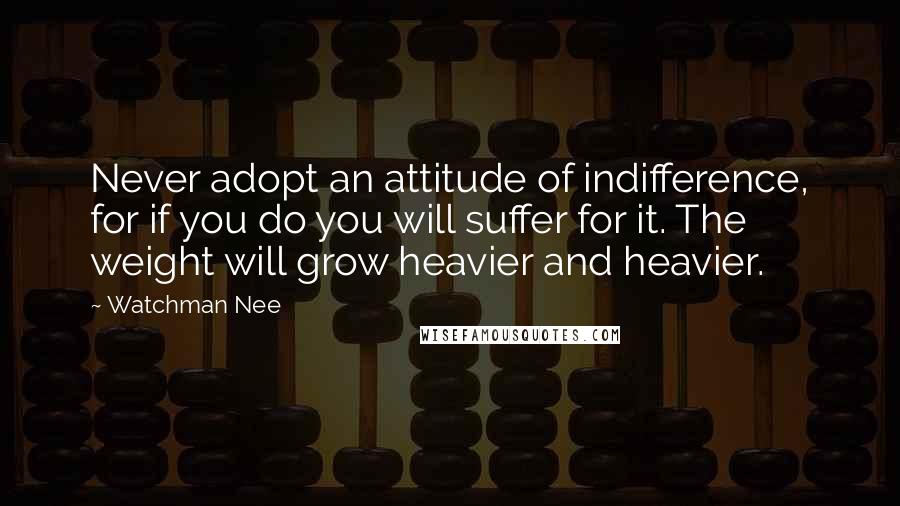 Watchman Nee quotes: Never adopt an attitude of indifference, for if you do you will suffer for it. The weight will grow heavier and heavier.