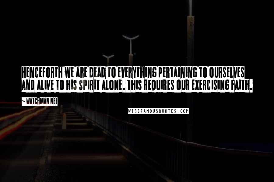 Watchman Nee quotes: Henceforth we are dead to everything pertaining to ourselves and alive to His Spirit alone. This requires our exercising faith.