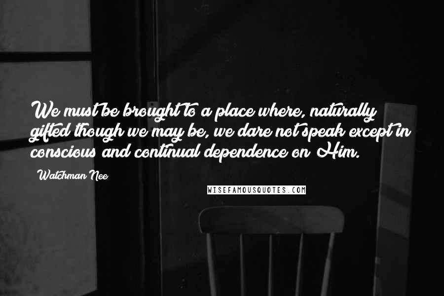 Watchman Nee quotes: We must be brought to a place where, naturally gifted though we may be, we dare not speak except in conscious and continual dependence on Him. Watchman Nee quotes: We must be brought to a place where, naturally gifted though we may be, we dare not speak except in conscious and continual dependence on Him.