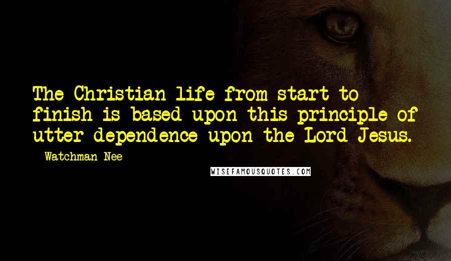 Watchman Nee quotes: The Christian life from start to finish is based upon this principle of utter dependence upon the Lord Jesus.