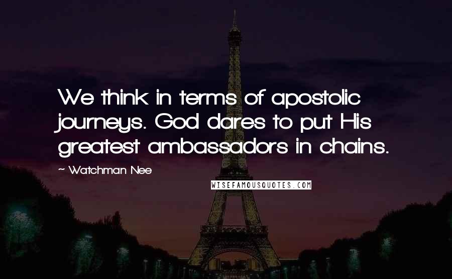 Watchman Nee quotes: We think in terms of apostolic journeys. God dares to put His greatest ambassadors in chains.