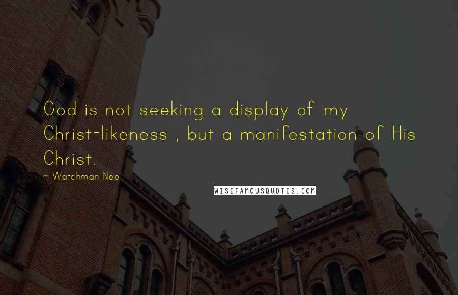 Watchman Nee quotes: God is not seeking a display of my Christ-likeness , but a manifestation of His Christ.