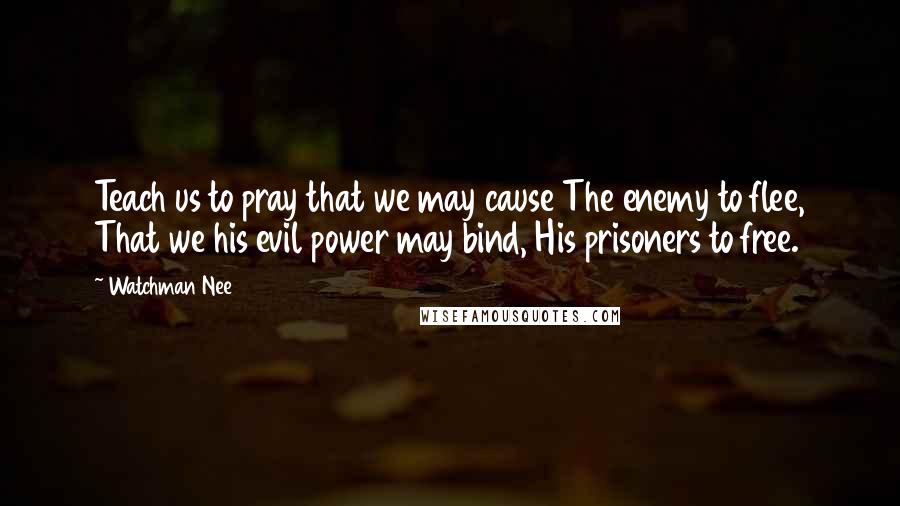 Watchman Nee quotes: Teach us to pray that we may cause The enemy to flee, That we his evil power may bind, His prisoners to free. Watchman Nee quotes: Teach us to pray that we may cause The enemy to flee, That we his evil power may bind, His prisoners to free.