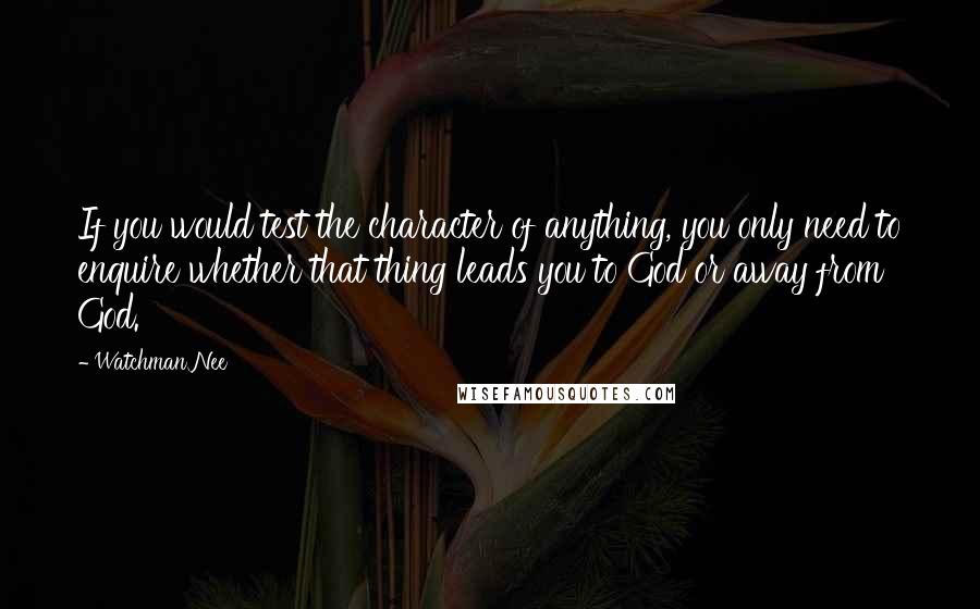 Watchman Nee quotes: If you would test the character of anything, you only need to enquire whether that thing leads you to God or away from God. Watchman Nee quotes: If you would test the character of anything, you only need to enquire whether that thing leads you to God or away from God.