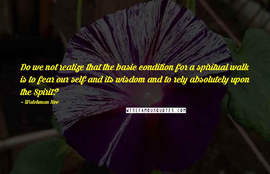 Watchman Nee quotes: Do we not realize that the basic condition for a spiritual walk is to fear our self and its wisdom and to rely absolutely upon the Spirit?