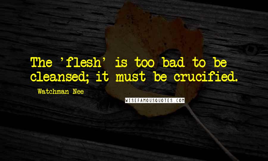 Watchman Nee quotes: The 'flesh' is too bad to be cleansed; it must be crucified.