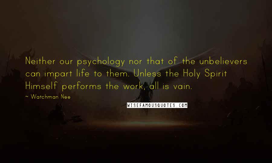 Watchman Nee quotes: Neither our psychology nor that of the unbelievers can impart life to them. Unless the Holy Spirit Himself performs the work, all is vain. Watchman Nee quotes: Neither our psychology nor that of the unbelievers can impart life to them. Unless the Holy Spirit Himself performs the work, all is vain.