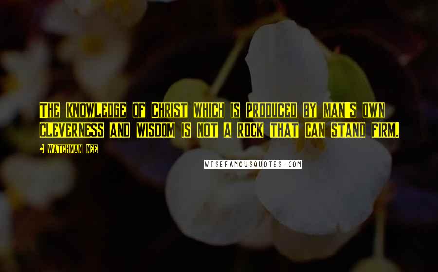 Watchman Nee quotes: The knowledge of Christ which is produced by man's own cleverness and wisdom is not a rock that can stand firm. Watchman Nee quotes: The knowledge of Christ which is produced by man's own cleverness and wisdom is not a rock that can stand firm.