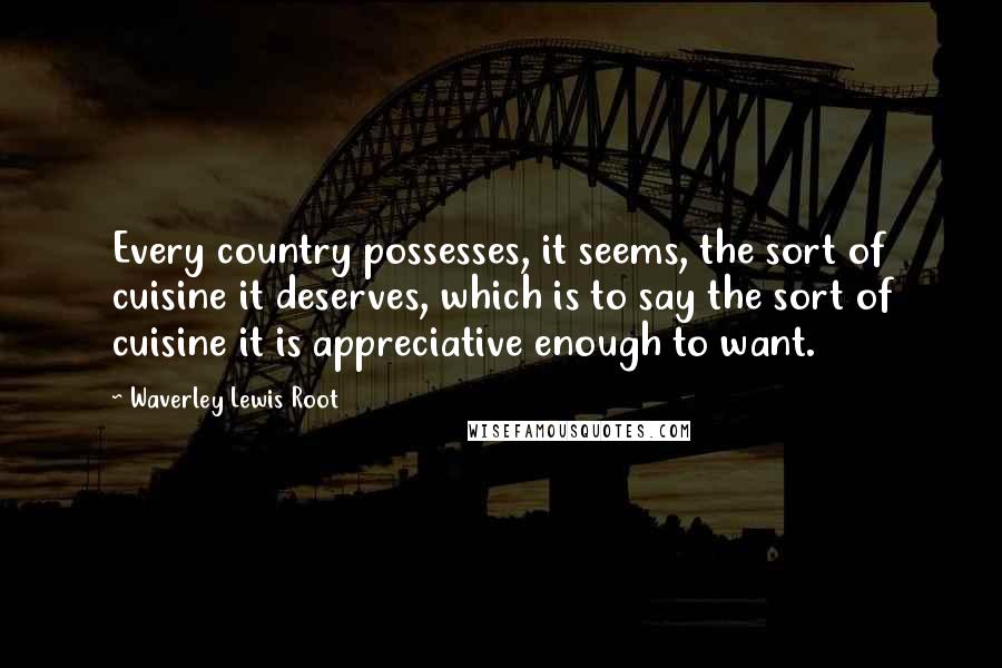 Waverley Lewis Root quotes: Every country possesses, it seems, the sort of cuisine it deserves, which is to say the sort of cuisine it is appreciative enough to want.