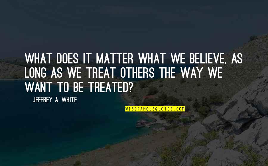 Way We Treat Others Quotes By Jeffrey A. White: What Does It Matter What We Believe, as Way We Treat Others Quotes By Jeffrey A. White: What Does It Matter What We Believe, as
