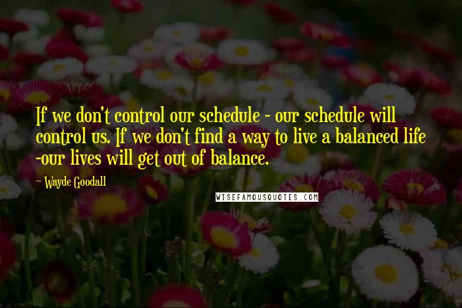 Wayde Goodall quotes: If we don't control our schedule - our schedule will control us. If we don't find a way to live a balanced life -our lives will get out of balance.