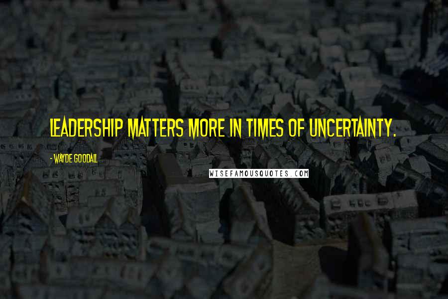 Wayde Goodall quotes: Leadership matters more in times of uncertainty.