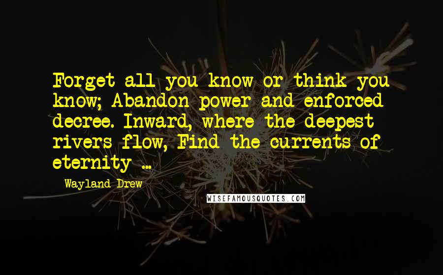 Wayland Drew quotes: Forget all you know or think you know; Abandon power and enforced decree. Inward, where the deepest rivers flow, Find the currents of eternity ...
