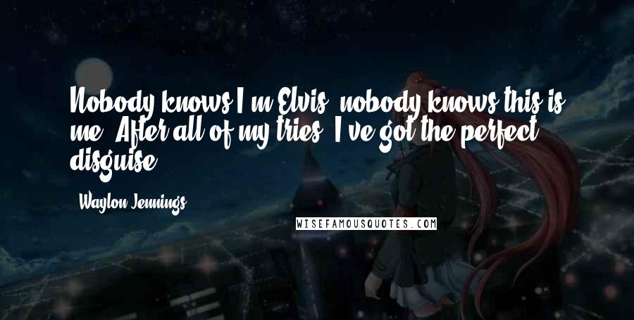 Waylon Jennings quotes: Nobody knows I'm Elvis, nobody knows this is me. After all of my tries, I've got the perfect disguise. Waylon Jennings quotes: Nobody knows I'm Elvis, nobody knows this is me. After all of my tries, I've got the perfect disguise.