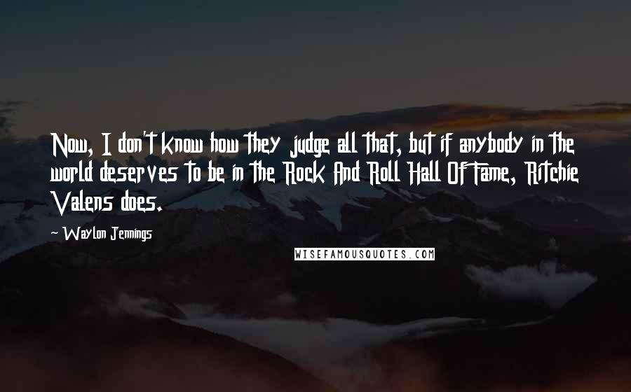 Waylon Jennings quotes: Now, I don't know how they judge all that, but if anybody in the world deserves to be in the Rock And Roll Hall Of Fame, Ritchie Valens does. Waylon Jennings quotes: Now, I don't know how they judge all that, but if anybody in the world deserves to be in the Rock And Roll Hall Of Fame, Ritchie Valens does.
