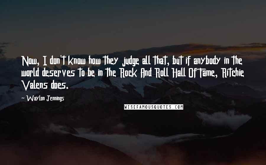 Waylon Jennings quotes: Now, I don't know how they judge all that, but if anybody in the world deserves to be in the Rock And Roll Hall Of Fame, Ritchie Valens does.