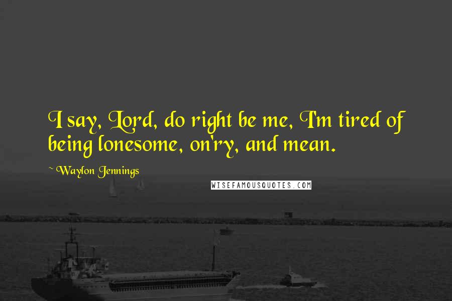 Waylon Jennings quotes: I say, Lord, do right be me, I'm tired of being lonesome, on'ry, and mean.
