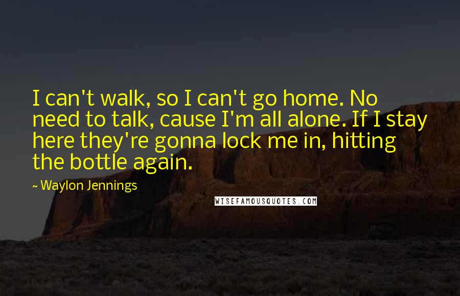 Waylon Jennings quotes: I can't walk, so I can't go home. No need to talk, cause I'm all alone. If I stay here they're gonna lock me in, hitting the bottle again. Waylon Jennings quotes: I can't walk, so I can't go home. No need to talk, cause I'm all alone. If I stay here they're gonna lock me in, hitting the bottle again.